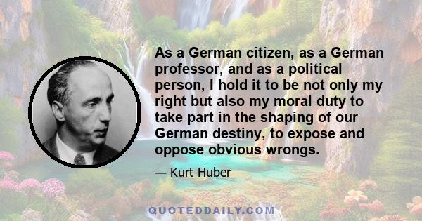 As a German citizen, as a German professor, and as a political person, I hold it to be not only my right but also my moral duty to take part in the shaping of our German destiny, to expose and oppose obvious wrongs.