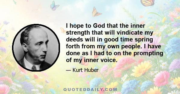 I hope to God that the inner strength that will vindicate my deeds will in good time spring forth from my own people. I have done as I had to on the prompting of my inner voice.