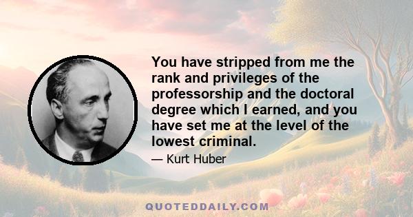 You have stripped from me the rank and privileges of the professorship and the doctoral degree which I earned, and you have set me at the level of the lowest criminal.