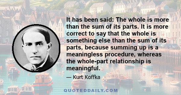 It has been said: The whole is more than the sum of its parts. It is more correct to say that the whole is something else than the sum of its parts, because summing up is a meaningless procedure, whereas the whole-part