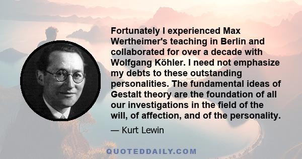 Fortunately I experienced Max Wertheimer's teaching in Berlin and collaborated for over a decade with Wolfgang Köhler. I need not emphasize my debts to these outstanding personalities. The fundamental ideas of Gestalt