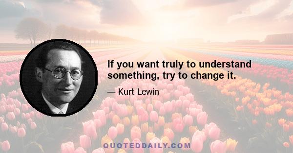 If you want truly to understand something, try to change it.