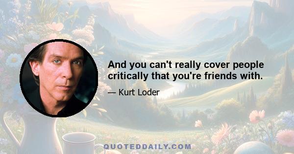 And you can't really cover people critically that you're friends with.