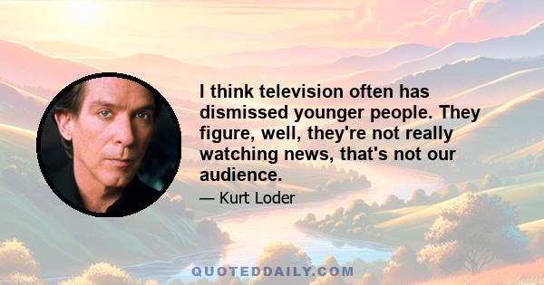 I think television often has dismissed younger people. They figure, well, they're not really watching news, that's not our audience.