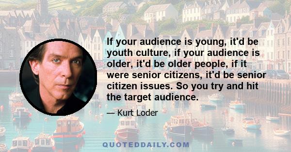 If your audience is young, it'd be youth culture, if your audience is older, it'd be older people, if it were senior citizens, it'd be senior citizen issues. So you try and hit the target audience.