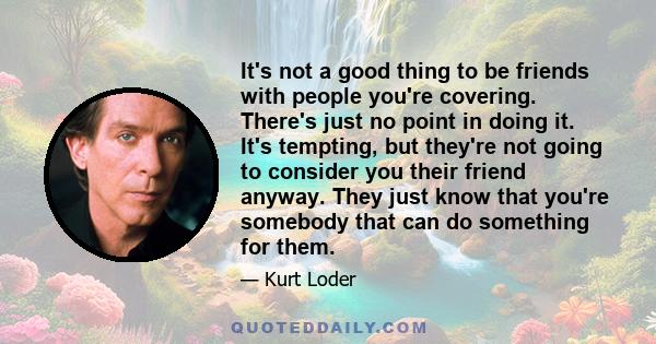 It's not a good thing to be friends with people you're covering. There's just no point in doing it. It's tempting, but they're not going to consider you their friend anyway. They just know that you're somebody that can