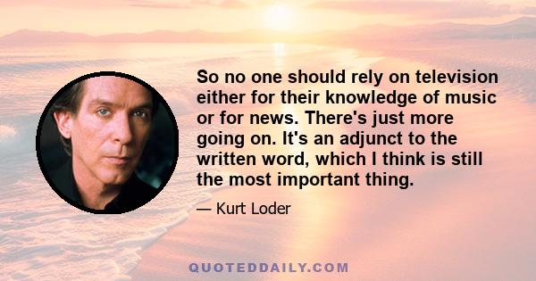 So no one should rely on television either for their knowledge of music or for news. There's just more going on. It's an adjunct to the written word, which I think is still the most important thing.