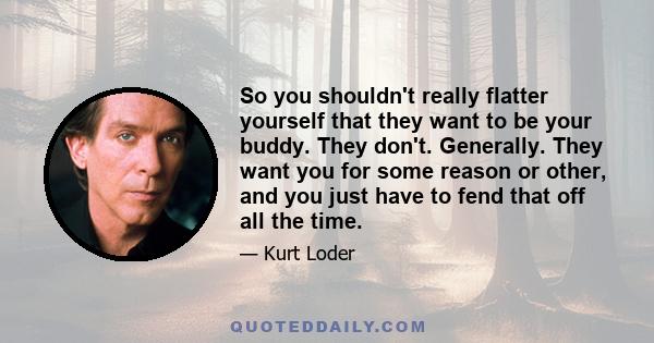 So you shouldn't really flatter yourself that they want to be your buddy. They don't. Generally. They want you for some reason or other, and you just have to fend that off all the time.