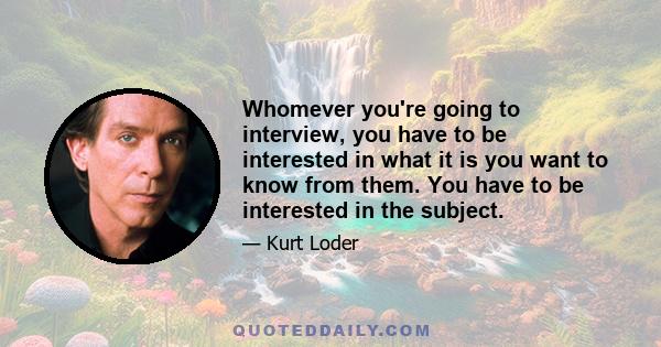 Whomever you're going to interview, you have to be interested in what it is you want to know from them. You have to be interested in the subject.