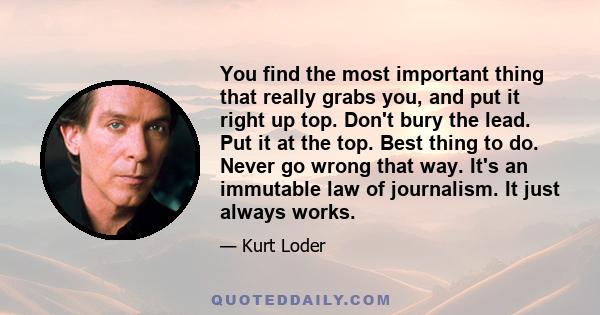 You find the most important thing that really grabs you, and put it right up top. Don't bury the lead. Put it at the top. Best thing to do. Never go wrong that way. It's an immutable law of journalism. It just always