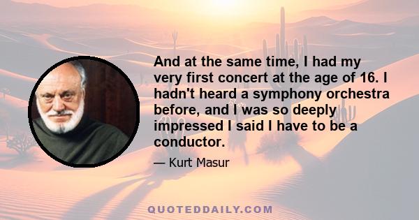 And at the same time, I had my very first concert at the age of 16. I hadn't heard a symphony orchestra before, and I was so deeply impressed I said I have to be a conductor.