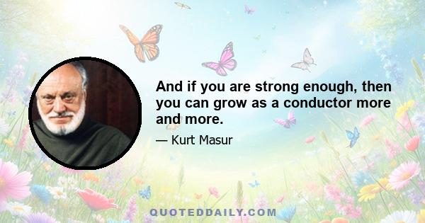 And if you are strong enough, then you can grow as a conductor more and more.