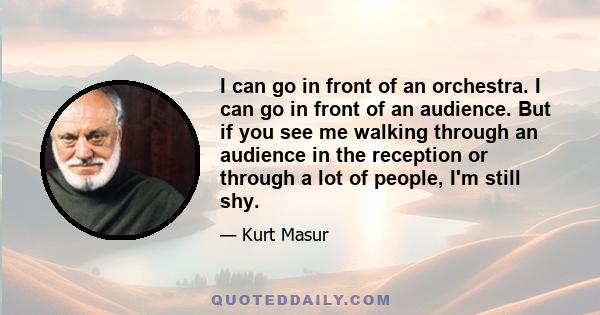 I can go in front of an orchestra. I can go in front of an audience. But if you see me walking through an audience in the reception or through a lot of people, I'm still shy.