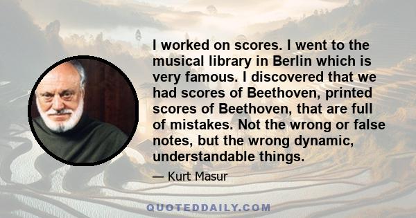 I worked on scores. I went to the musical library in Berlin which is very famous. I discovered that we had scores of Beethoven, printed scores of Beethoven, that are full of mistakes. Not the wrong or false notes, but