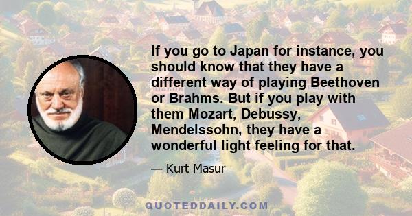 If you go to Japan for instance, you should know that they have a different way of playing Beethoven or Brahms. But if you play with them Mozart, Debussy, Mendelssohn, they have a wonderful light feeling for that.