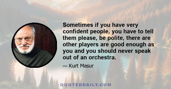 Sometimes if you have very confident people, you have to tell them please, be polite, there are other players are good enough as you and you should never speak out of an orchestra.