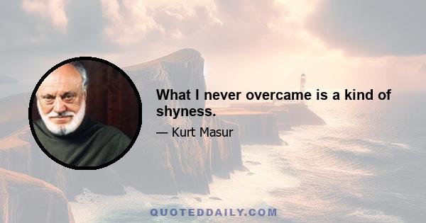 What I never overcame is a kind of shyness.