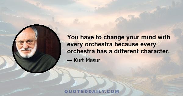 You have to change your mind with every orchestra because every orchestra has a different character.