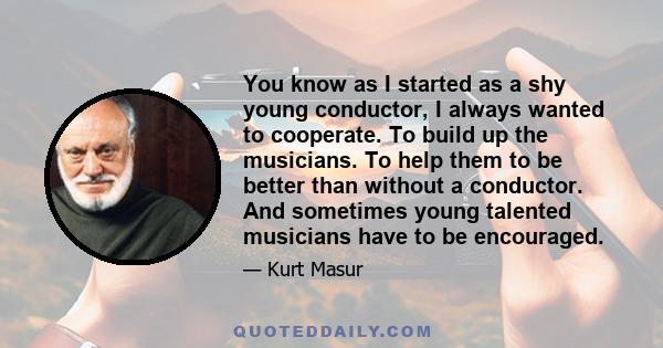 You know as I started as a shy young conductor, I always wanted to cooperate. To build up the musicians. To help them to be better than without a conductor. And sometimes young talented musicians have to be encouraged.