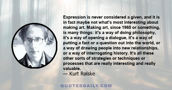 Expression is never considered a given, and it is in fact maybe not what's most interesting about making art. Making art, since 1960 or something, is many things: it's a way of doing philosophy, it's a way of opening a