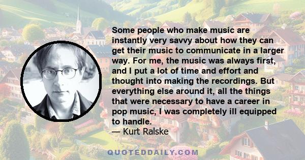 Some people who make music are instantly very savvy about how they can get their music to communicate in a larger way. For me, the music was always first, and I put a lot of time and effort and thought into making the