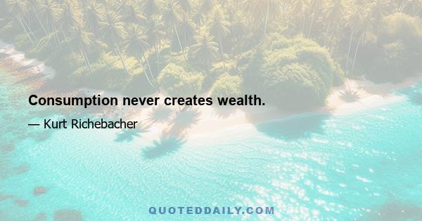 Consumption never creates wealth.