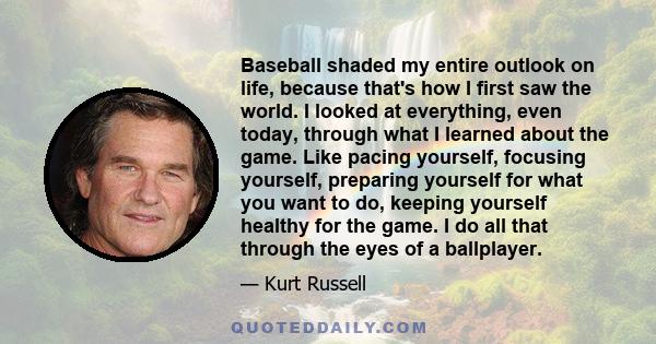 Baseball shaded my entire outlook on life, because that's how I first saw the world. I looked at everything, even today, through what I learned about the game. Like pacing yourself, focusing yourself, preparing yourself 