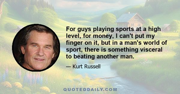 For guys playing sports at a high level, for money, I can't put my finger on it, but in a man's world of sport, there is something visceral to beating another man.