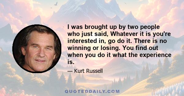 I was brought up by two people who just said, Whatever it is you're interested in, go do it. There is no winning or losing. You find out when you do it what the experience is.