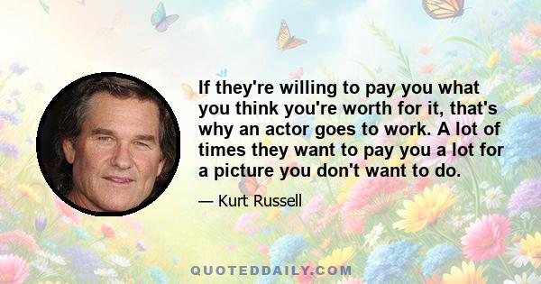 If they're willing to pay you what you think you're worth for it, that's why an actor goes to work. A lot of times they want to pay you a lot for a picture you don't want to do.