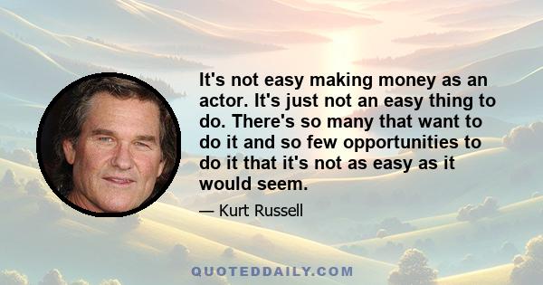 It's not easy making money as an actor. It's just not an easy thing to do. There's so many that want to do it and so few opportunities to do it that it's not as easy as it would seem.