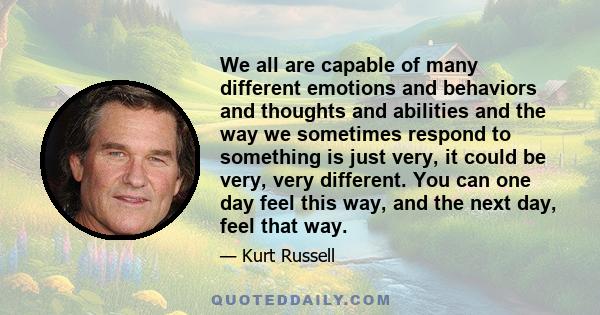 We all are capable of many different emotions and behaviors and thoughts and abilities and the way we sometimes respond to something is just very, it could be very, very different. You can one day feel this way, and the 