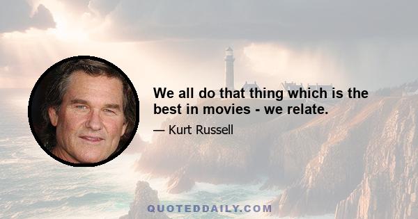 We all do that thing which is the best in movies - we relate.