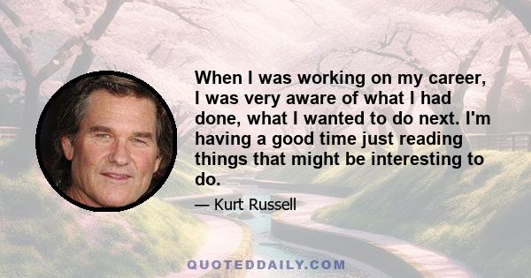 When I was working on my career, I was very aware of what I had done, what I wanted to do next. I'm having a good time just reading things that might be interesting to do.