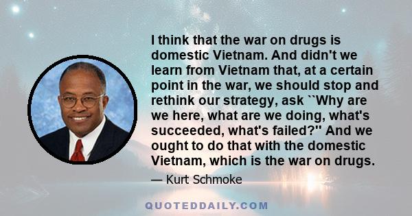 I think that the war on drugs is domestic Vietnam. And didn't we learn from Vietnam that, at a certain point in the war, we should stop and rethink our strategy, ask ``Why are we here, what are we doing, what's