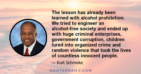 The lesson has already been learned with alcohol prohibition. We tried to engineer an alcohol-free society and ended up with huge criminal enterprises, government corruption, children lured into organized crime and