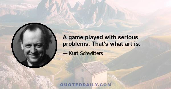 A game played with serious problems. That's what art is.