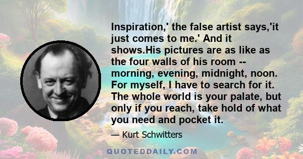 Inspiration,' the false artist says,'it just comes to me.' And it shows.His pictures are as like as the four walls of his room -- morning, evening, midnight, noon. For myself, I have to search for it. The whole world is 