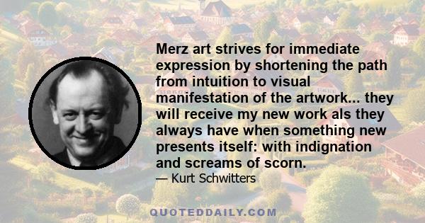 Merz art strives for immediate expression by shortening the path from intuition to visual manifestation of the artwork... they will receive my new work als they always have when something new presents itself: with