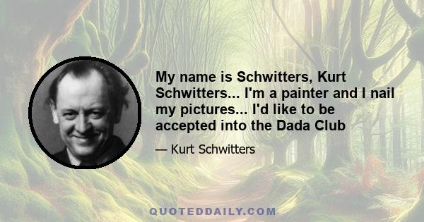 My name is Schwitters, Kurt Schwitters... I'm a painter and I nail my pictures... I'd like to be accepted into the Dada Club