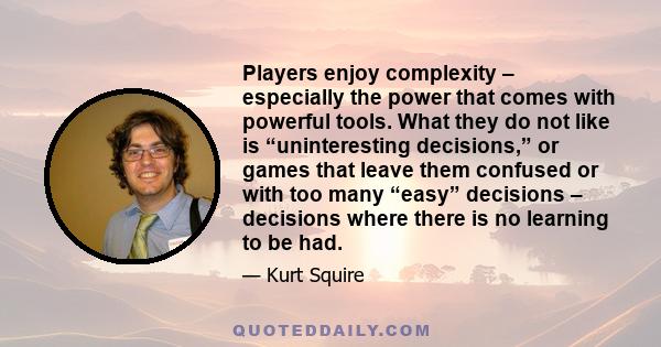 Players enjoy complexity – especially the power that comes with powerful tools. What they do not like is “uninteresting decisions,” or games that leave them confused or with too many “easy” decisions – decisions where