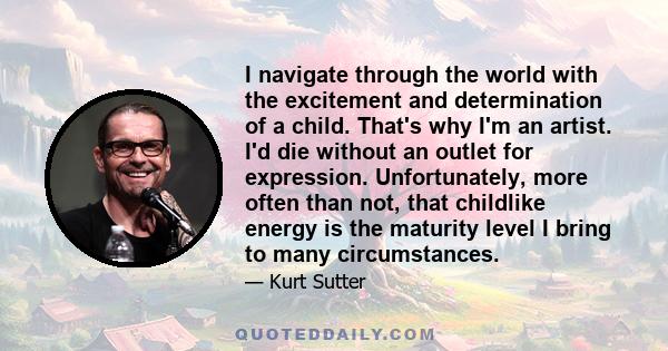 I navigate through the world with the excitement and determination of a child. That's why I'm an artist. I'd die without an outlet for expression. Unfortunately, more often than not, that childlike energy is the