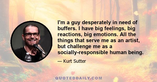 I'm a guy desperately in need of buffers. I have big feelings, big reactions, big emotions. All the things that serve me as an artist, but challenge me as a socially-responsible human being.