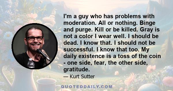 I'm a guy who has problems with moderation. All or nothing. Binge and purge. Kill or be killed. Gray is not a color I wear well. I should be dead. I know that. I should not be successful. I know that too. My daily