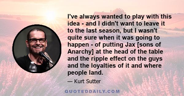 I've always wanted to play with this idea - and I didn't want to leave it to the last season, but I wasn't quite sure when it was going to happen - of putting Jax [sons of Anarchy] at the head of the table and the