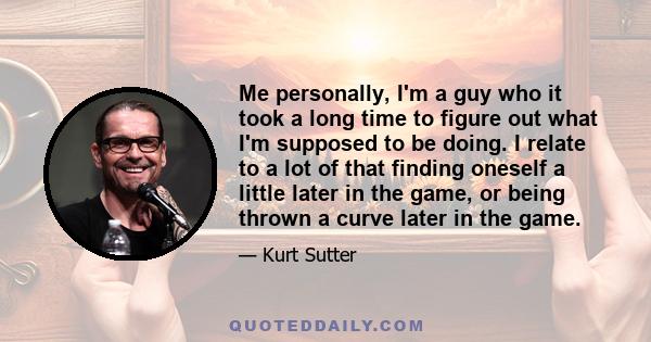 Me personally, I'm a guy who it took a long time to figure out what I'm supposed to be doing. I relate to a lot of that finding oneself a little later in the game, or being thrown a curve later in the game.