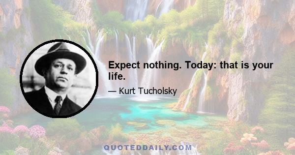 Expect nothing. Today: that is your life.