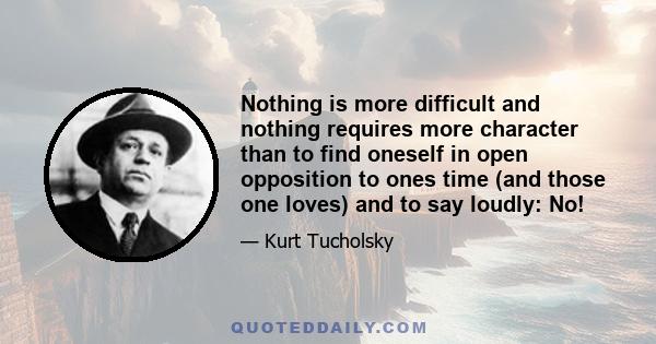 Nothing is more difficult and nothing requires more character than to find oneself in open opposition to ones time (and those one loves) and to say loudly: No!