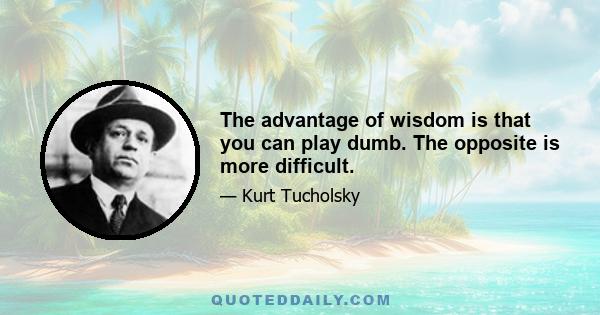 The advantage of wisdom is that you can play dumb. The opposite is more difficult.