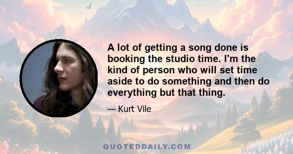 A lot of getting a song done is booking the studio time. I'm the kind of person who will set time aside to do something and then do everything but that thing.